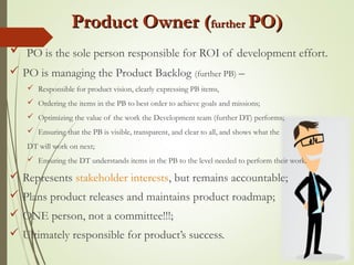 Product Owner (Product Owner (furtherfurther PO)PO)
 PO is the sole person responsible for ROI of development effort.
 PO is managing the Product Backlog (further PB) –
 Responsible for product vision, clearly expressing PB items,
 Ordering the items in the PB to best order to achieve goals and missions;
 Optimizing the value of the work the Development team (further DT) performs;
 Ensuring that the PB is visible, transparent, and clear to all, and shows what the
DT will work on next;
 Ensuring the DT understands items in the PB to the level needed to perform their work.
 Represents stakeholder interests, but remains accountable;
 Plans product releases and maintains product roadmap;
 ONE person, not a committee!!!;
 Ultimately responsible for product’s success.
 