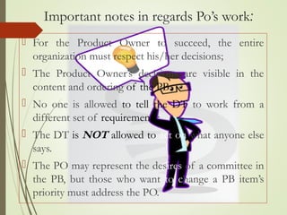 Important notes in regards Po’s work:
 For the Product Owner to succeed, the entire
organization must respect his/her decisions;
 The Product Owner’s decisions are visible in the
content and ordering of the PB
 No one is allowed to tell the DT to work from a
different set of requirements;
 The DT is NOT allowed to act on what anyone else
says.
 The PO may represent the desires of a committee in
the PB, but those who want to change a PB item’s
priority must address the PO.
 