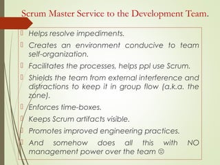 Scrum Master Service to the Development Team.
 Helps resolve impediments.
 Creates an environment conducive to team
self-organization.
 Facilitates the processes, helps ppl use Scrum.
 Shields the team from external interference and
distractions to keep it in group flow (a.k.a. the
zone).
 Enforces time-boxes.
 Keeps Scrum artifacts visible.
 Promotes improved engineering practices.
 And somehow does all this with NO
management power over the team 
 