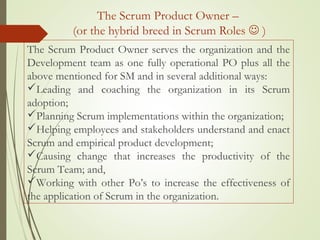 The Scrum Product Owner –
(or the hybrid breed in Scrum Roles  )
The Scrum Product Owner serves the organization and the
Development team as one fully operational PO plus all the
above mentioned for SM and in several additional ways:
Leading and coaching the organization in its Scrum
adoption;
Planning Scrum implementations within the organization;
Helping employees and stakeholders understand and enact
Scrum and empirical product development;
Causing change that increases the productivity of the
Scrum Team; and,
Working with other Po’s to increase the effectiveness of
the application of Scrum in the organization.
 