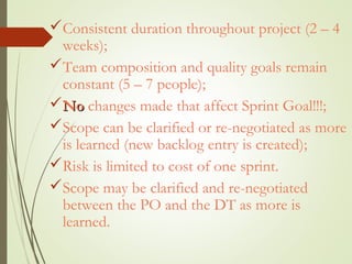 Consistent duration throughout project (2 – 4
weeks);
Team composition and quality goals remain
constant (5 – 7 people);
NoNo changes made that affect Sprint Goal!!!;
Scope can be clarified or re-negotiated as more
is learned (new backlog entry is created);
Risk is limited to cost of one sprint.
Scope may be clarified and re-negotiated
between the PO and the DT as more is
learned.
 