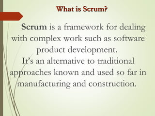 What is Scrum?What is Scrum?
Scrum is a framework for dealing
with complex work such as software
product development.
It’s an alternative to traditional
approaches known and used so far in
manufacturing and construction.
 