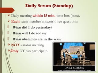 Daily Scrum (Standup)Daily Scrum (Standup)
 Daily meeting within 15 min. time-box (max).
 Each team member answers three questions:
 What did I do yesterday?
 What will I do today?
 What obstacles are in the way?
NOT a status meeting.
Only DT can participate.
 