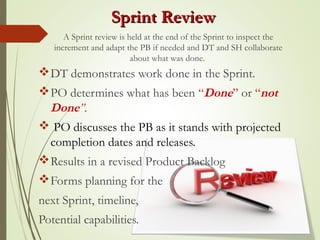 Sprint ReviewSprint Review
DT demonstrates work done in the Sprint.
PO determines what has been “Done” or “not
Done”.
 PO discusses the PB as it stands with projected
completion dates and releases.
Results in a revised Product Backlog
Forms planning for the
next Sprint, timeline,
Potential capabilities.
A Sprint review is held at the end of the Sprint to inspect the
increment and adapt the PB if needed and DT and SH collaborate
about what was done.
 