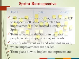 Sprint Retrospective
Final activity of every Sprint, time for the DT
to inspect itself and create a plan for
improvements to be enacted during next
Sprint.
Team reflects on the Sprint in terms of
people, relationships, process, and tools
Identify what went well and what not so well,
where improvements are needed.
Team plans how to implement improvements
 