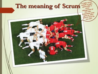 The meaning of ScrumThe meaning of Scrum
A rugby scrum
restarts a rugby
game after a
minor
infringement of
the rules.
Understand what
goes on. Who
puts in? How do
you win?
 