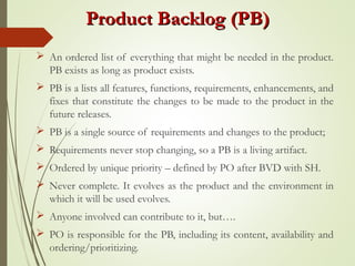 Product Backlog (PB)Product Backlog (PB)
 An ordered list of everything that might be needed in the product.
PB exists as long as product exists.
 PB is a lists all features, functions, requirements, enhancements, and
fixes that constitute the changes to be made to the product in the
future releases.
 PB is a single source of requirements and changes to the product;
 Requirements never stop changing, so a PB is a living artifact.
 Ordered by unique priority – defined by PO after BVD with SH.
 Never complete. It evolves as the product and the environment in
which it will be used evolves.
 Anyone involved can contribute to it, but….
 PO is responsible for the PB, including its content, availability and
ordering/prioritizing.
 