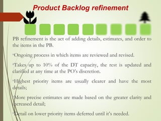 Product Backlog refinement
PB refinement is the act of adding details, estimates, and order to
the items in the PB.
Ongoing process in which items are reviewed and revised.
Takes up to 10% of the DT capacity, the rest is updated and
clarified at any time at the PO’s discretion.
Highest priority items are usually clearer and have the most
details;
More precise estimates are made based on the greater clarity and
increased detail;
Detail on lower priority items deferred until it’s needed.
 