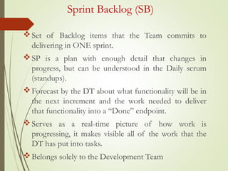 Sprint Backlog (SB)
Set of Backlog items that the Team commits to
delivering in ONE sprint.
SP is a plan with enough detail that changes in
progress, but can be understood in the Daily scrum
(standups).
Forecast by the DT about what functionality will be in
the next increment and the work needed to deliver
that functionality into a “Done” endpoint.
Serves as a real-time picture of how work is
progressing, it makes visible all of the work that the
DT has put into tasks.
Belongs solely to the Development Team
 