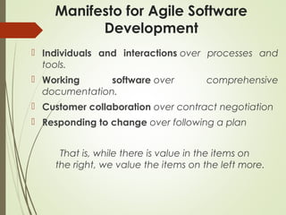 Manifesto for Agile Software
Development
 Individuals and interactions over processes and
tools.
 Working software over comprehensive
documentation.
 Customer collaboration over contract negotiation
 Responding to change over following a plan
That is, while there is value in the items on
the right, we value the items on the left more.
 
