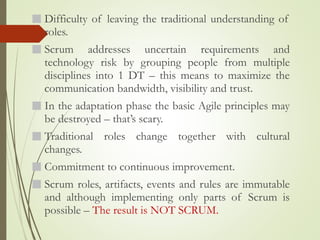 Difficulty of leaving the traditional understanding of
roles.
Scrum addresses uncertain requirements and
technology risk by grouping people from multiple
disciplines into 1 DT – this means to maximize the
communication bandwidth, visibility and trust.
In the adaptation phase the basic Agile principles may
be destroyed – that’s scary.
Traditional roles change together with cultural
changes.
Commitment to continuous improvement.
Scrum roles, artifacts, events and rules are immutable
and although implementing only parts of Scrum is
possible – The result is NOT SCRUM.
 