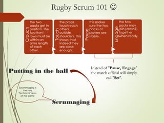 Rugby Scrum 101 
Instead of "Pause, Engage"
the match official will simply
call "Set".
Putting in the ball
Scrumaging
Scrummaging is
the very
"technical" area
of the game
 