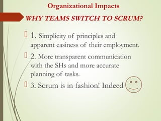 Organizational Impacts
 1. Simplicity of principles and
apparent easiness of their employment.
 2. More transparent communication
with the SHs and more accurate
planning of tasks.
 3. Scrum is in fashion! Indeed
WHY TEAMS SWITCH TO SCRUM?
 
