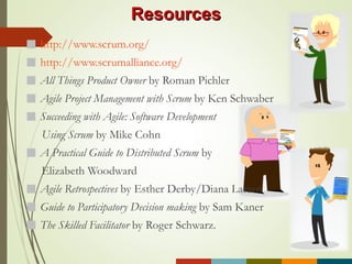 http://www.scrum.org/
http://www.scrumalliance.org/
All Things Product Owner by Roman Pichler
Agile Project Management with Scrum by Ken Schwaber
Succeeding with Agile: Software Development
Using Scrum by Mike Cohn
A Practical Guide to Distributed Scrum by
Elizabeth Woodward
Agile Retrospectives by Esther Derby/Diana Larsen
Guide to Participatory Decision making by Sam Kaner
The Skilled Facilitator by Roger Schwarz.
ResourcesResources
 