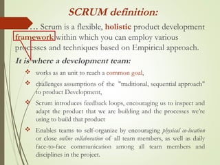 …. Scrum is a flexible, holistic product development
framework within which you can employ various
processes and techniques based on Empirical approach.
It is where a development team:
 works as an unit to reach a common goal,
 challenges assumptions of the "traditional, sequential approach"
to product Development,
 Scrum introduces feedback loops, encouraging us to inspect and
adapt the product that we are building and the processes we’re
using to build that product
 Enables teams to self-organize by encouraging physical co-location
or close online collaboration of all team members, as well as daily
face-to-face communication among all team members and
disciplines in the project.
SCRUM definition:
 