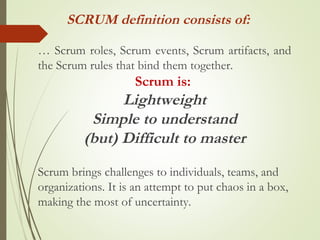 … Scrum roles, Scrum events, Scrum artifacts, and
the Scrum rules that bind them together.
Scrum is:
Lightweight
Simple to understand
(but) Difficult to master
Scrum brings challenges to individuals, teams, and
organizations. It is an attempt to put chaos in a box,
making the most of uncertainty.
SCRUM definition consists of:
 