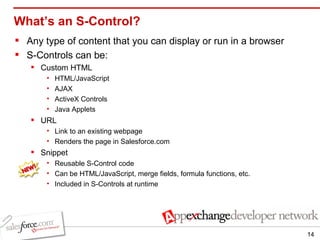 What’s an S-Control? Any type of content that you can display or run in a browser S-Controls can be: Custom HTML HTML/JavaScript AJAX ActiveX Controls Java Applets URL  Link to an existing webpage Renders the page in Salesforce.com Snippet  Reusable S-Control code Can be HTML/JavaScript, merge fields, formula functions, etc. Included in S-Controls at runtime 