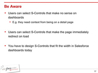 Be Aware Users can select S-Controls that make no sense on dashboards E.g. they need context from being on a detail page Users can select S-Controls that make the page immediately redirect on load You have to design S-Controls that fit the width in Salesforce dashboards today 