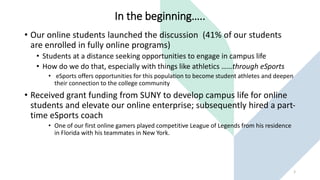 In the beginning…..
• Our online students launched the discussion (41% of our students
are enrolled in fully online programs)
• Students at a distance seeking opportunities to engage in campus life
• How do we do that, especially with things like athletics ……through eSports
• eSports offers opportunities for this population to become student athletes and deepen
their connection to the college community
• Received grant funding from SUNY to develop campus life for online
students and elevate our online enterprise; subsequently hired a part-
time eSports coach
• One of our first online gamers played competitive League of Legends from his residence
in Florida with his teammates in New York.
2
 