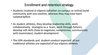 Enrollment and retention strategy
• Students involved in eSports (whether on campus or online) build
community with one another, whereas they may have been
isolated before
• As student athletes, they develop leadership skills, work
collaboratively, strategize as a team, work through failures,
develop soft skills (how to negotiate, compromise, communicate
with teammates): student development
• The GPA standards and student conduct expected of our
traditional athletes are expected of our eSports athletes
3
 