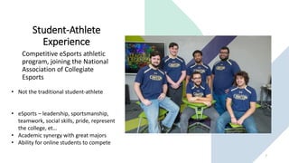 Student-Athlete
Experience
Competitive eSports athletic
program, joining the National
Association of Collegiate
Esports
7
• Not the traditional student-athlete
• eSports – leadership, sportsmanship,
teamwork, social skills, pride, represent
the college, et…
• Academic synergy with great majors
• Ability for online students to compete
 