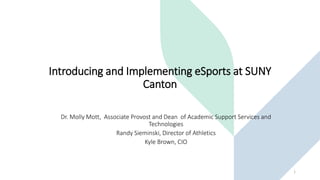 Introducing and Implementing eSports at SUNY
Canton
Dr. Molly Mott, Associate Provost and Dean of Academic Support Services and
Technologies
Randy Sieminski, Director of Athletics
Kyle Brown, CIO
1
 