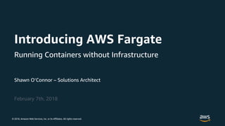 © 2018, Amazon Web Services, Inc. or its Affiliates. All rights reserved.
Shawn O’Connor – Solutions Architect
February 7th, 2018
Introducing AWS Fargate
Running Containers without Infrastructure
 