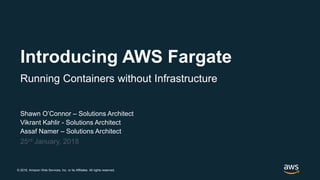 © 2018, Amazon Web Services, Inc. or its Affiliates. All rights reserved.
Shawn O’Connor – Solutions Architect
Vikrant Kahlir - Solutions Architect
Assaf Namer – Solutions Architect
25rd January, 2018
Introducing AWS Fargate
Running Containers without Infrastructure
 