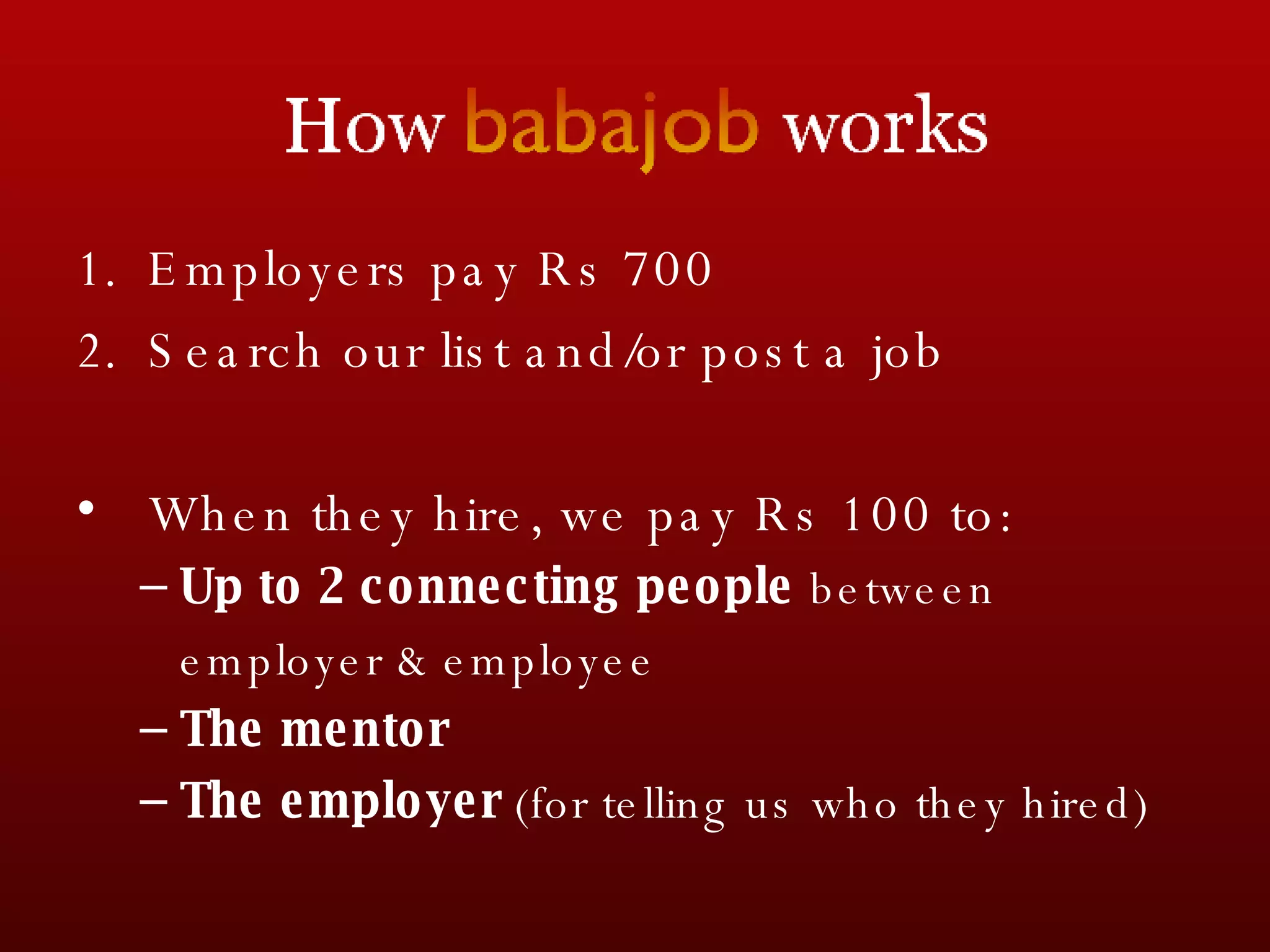 Employers pay Rs 700 Search our list and/or post a job When they hire, we pay Rs 100 to: Up to 2 connecting people  between  employer & employee The mentor The employer  (for telling us who they hired) 