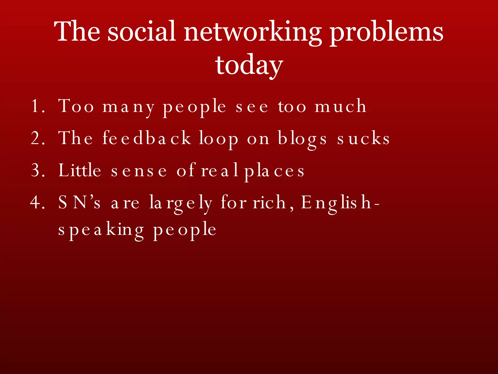 The social networking problems today Too many people see too much The feedback loop on blogs sucks Little sense of real places SN’s are largely for rich, English-speaking people 