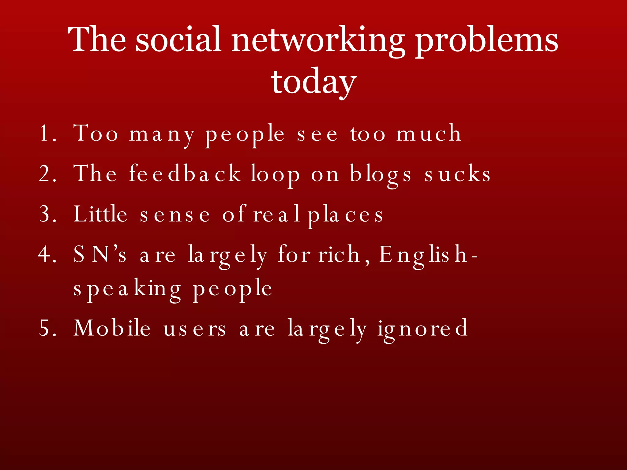 The social networking problems today Too many people see too much The feedback loop on blogs sucks Little sense of real places SN’s are largely for rich, English-speaking people Mobile users are largely ignored 