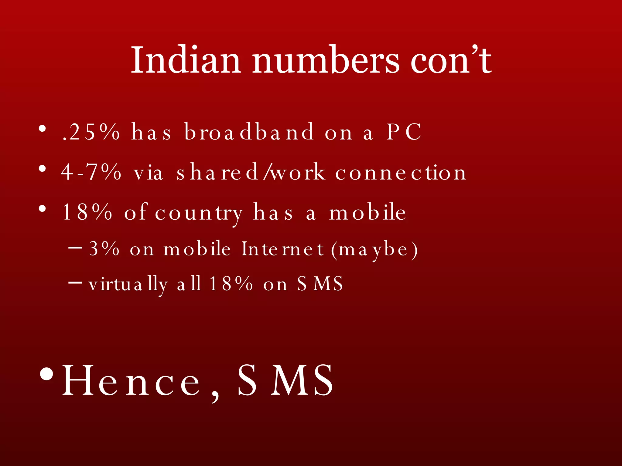 Indian numbers con’t .25% has broadband on a PC 4-7% via shared/work connection 18% of country has a mobile 3% on mobile Internet (maybe) virtually all 18% on SMS Hence, SMS 