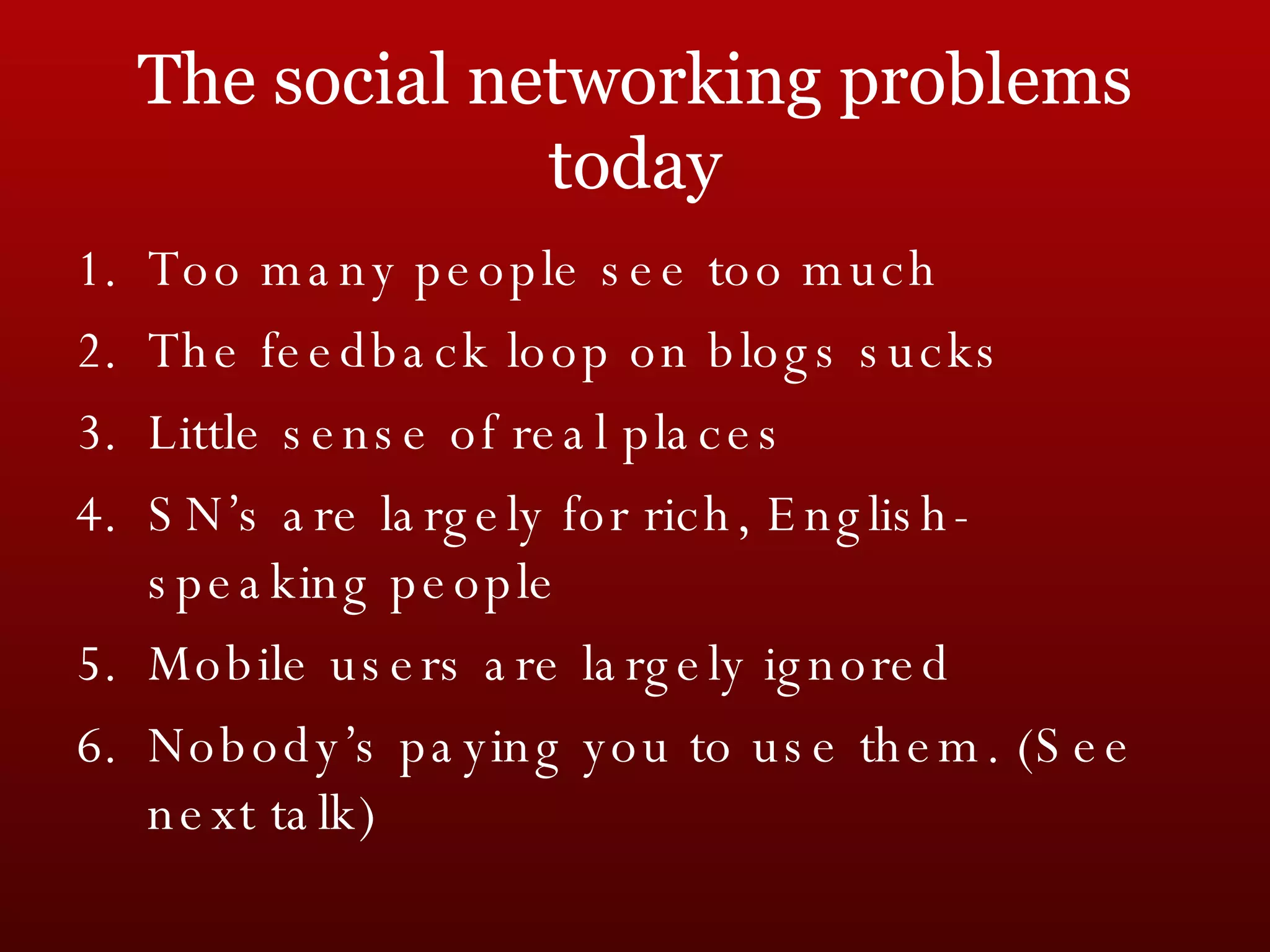 The social networking problems today Too many people see too much The feedback loop on blogs sucks Little sense of real places SN’s are largely for rich, English-speaking people Mobile users are largely ignored Nobody’s paying you to use them. (See next talk) 