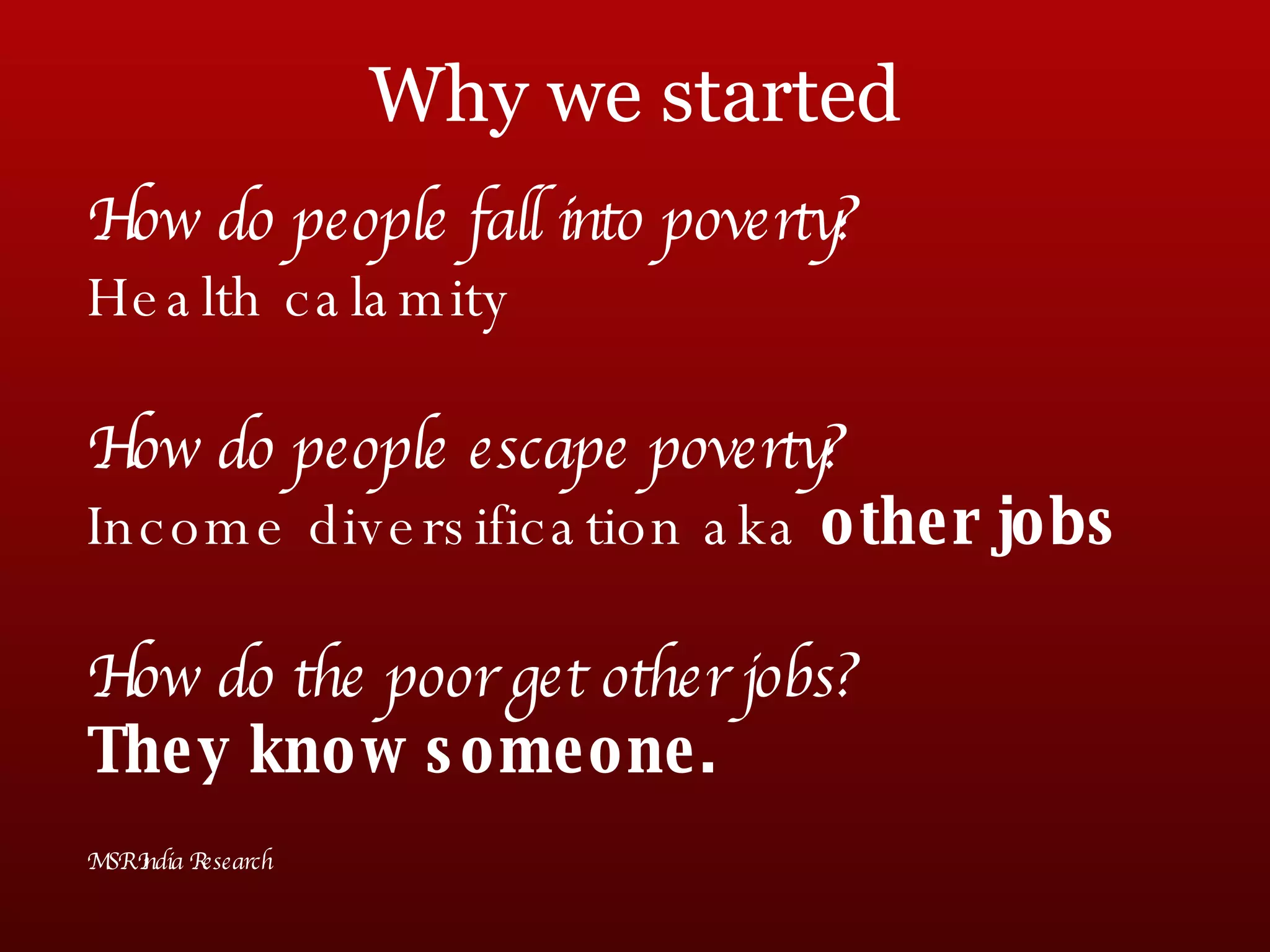 Why we started How do people fall into poverty? Health calamity How do people escape poverty? Income diversification aka  other jobs How do the poor get other jobs? They know someone. MSR India Research 