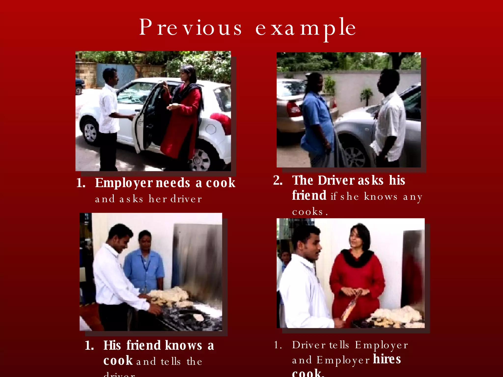 Driver tells Employer and Employer  hires cook. The Driver asks his friend  if she knows any cooks. His friend knows a cook  and tells the driver. Employer needs a cook  and asks her driver Previous example 