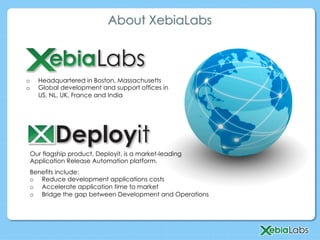 Our flagship product, Deployit, is a market-leading
Application Release Automation platform.
o  Headquartered in Boston, Massachusetts
o  Global development and support offices in
US, NL, UK, France and India
About XebiaLabs
Benefits include:
o  Reduce development applications costs
o  Accelerate application time to market
o  Bridge the gap between Development and Operations
 