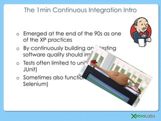o  Emerged at the end of the 90s as one
of the XP practices
o  By continuously building and testing
software quality should improve
o  Tests often limited to unit tests (e.g.
JUnit)
o  Sometimes also functional tests (e.g.
Selenium)
The 1min Continuous Integration Intro
 
