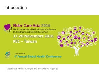 Introduction
Elder Care Asia 2016
The 2nd International Exhibition And Conference
On Healthcare And Lifestyle For Seniors
17-20 November 2016
KEC – Taiwan
Concurrently
Towards a Healthy, Dignified and Active Ageing
 
