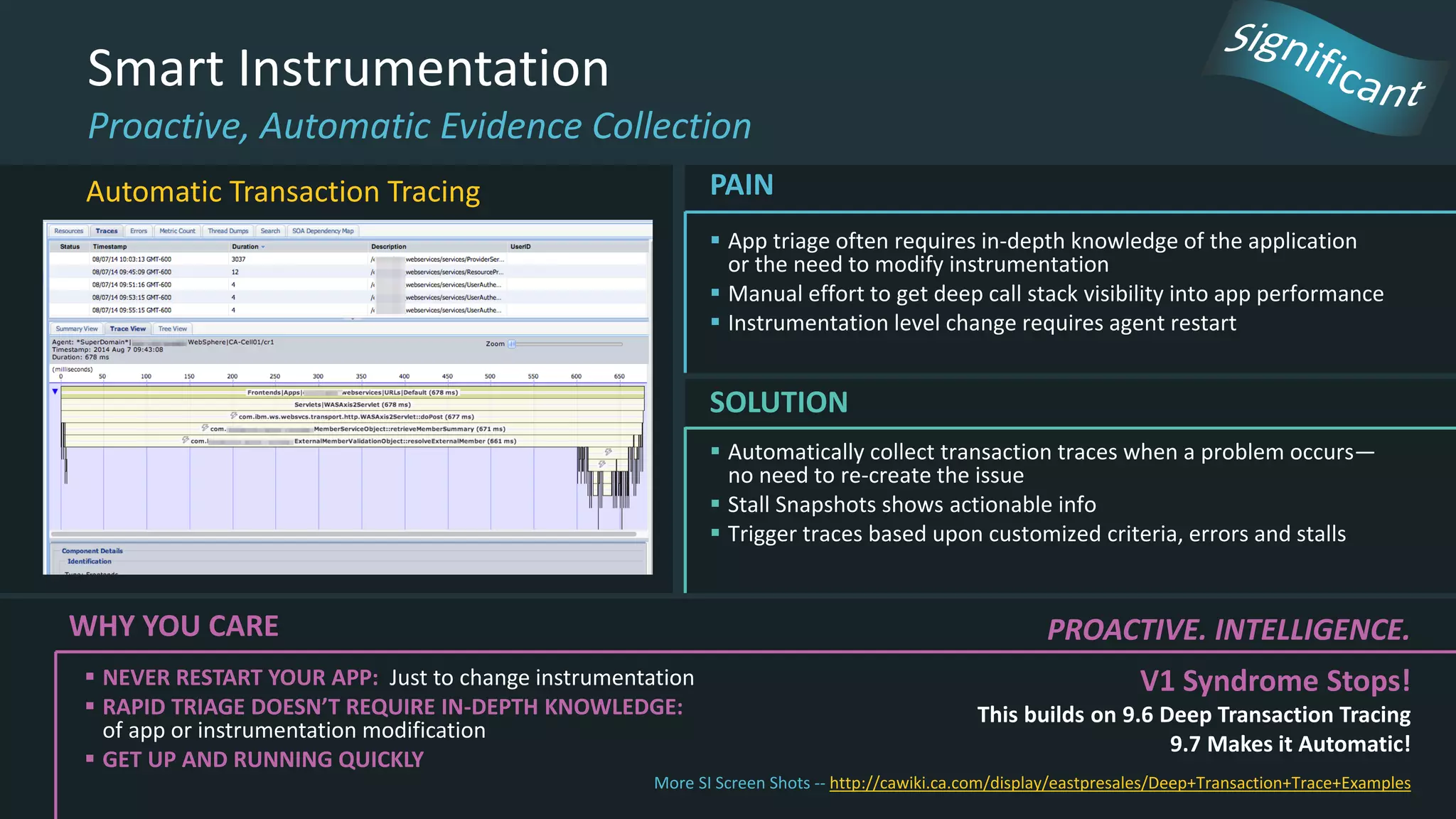  Automatically collect transaction traces when a problem occurs—
no need to re-create the issue
 Stall Snapshots shows actionable info
 Trigger traces based upon customized criteria, errors and stalls
SOLUTION
Smart Instrumentation
Proactive, Automatic Evidence Collection
 App triage often requires in-depth knowledge of the application
or the need to modify instrumentation
 Manual effort to get deep call stack visibility into app performance
 Instrumentation level change requires agent restart
PAIN
WHY YOU CARE
 NEVER RESTART YOUR APP: Just to change instrumentation
 RAPID TRIAGE DOESN’T REQUIRE IN-DEPTH KNOWLEDGE:
of app or instrumentation modification
 GET UP AND RUNNING QUICKLY
PROACTIVE. INTELLIGENCE.
V1 Syndrome Stops!
This builds on 9.6 Deep Transaction Tracing
9.7 Makes it Automatic!
More SI Screen Shots -- http://cawiki.ca.com/display/eastpresales/Deep+Transaction+Trace+Examples
Automatic Transaction Tracing
 