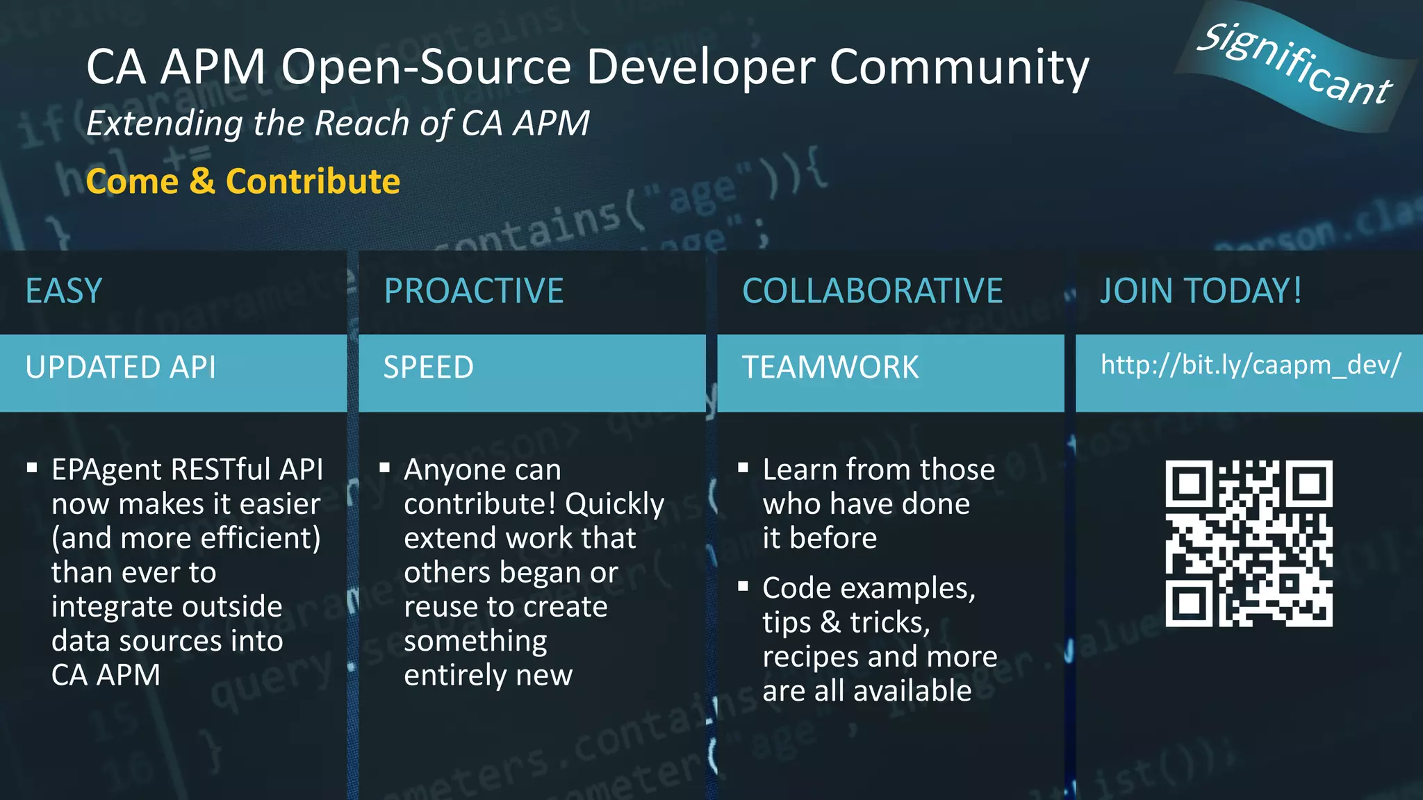 CA APM Open-Source Developer Community
Extending the Reach of CA APM
Come & Contribute
JOIN TODAY!
http://bit.ly/caapm_dev/
EASY
UPDATED API
 EPAgent RESTful API
now makes it easier
(and more efficient)
than ever to
integrate outside
data sources into
CA APM
PROACTIVE
SPEED
 Anyone can
contribute! Quickly
extend work that
others began or
reuse to create
something
entirely new
COLLABORATIVE
TEAMWORK
 Learn from those
who have done
it before
 Code examples,
tips & tricks,
recipes and more
are all available
 