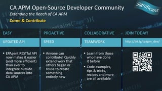 CA APM Open-Source Developer Community
Extending the Reach of CA APM
Come & Contribute
JOIN TODAY!
http://bit.ly/caapm_dev/
EASY
UPDATED API
 EPAgent RESTful API
now makes it easier
(and more efficient)
than ever to
integrate outside
data sources into
CA APM
PROACTIVE
SPEED
 Anyone can
contribute! Quickly
extend work that
others began or
reuse to create
something
entirely new
COLLABORATIVE
TEAMWORK
 Learn from those
who have done
it before
 Code examples,
tips & tricks,
recipes and more
are all available
 