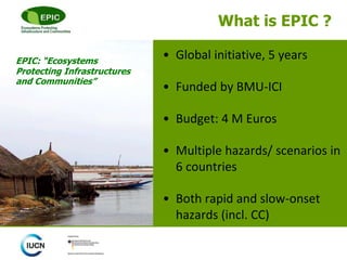 What is EPIC ?
• Global initiative, 5 years
• Funded by BMU-ICI
• Budget: 4 M Euros
• Multiple hazards/ scenarios in
6 countries
• Both rapid and slow-onset
hazards (incl. CC)
EPIC: “Ecosystems
Protecting Infrastructures
and Communities”
 