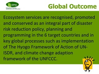 Ecosystem services are recognised, promoted
and conserved as an integral part of disaster
risk reduction policy, planning and
programming in the 6 target countries and in
key global processes such as implementation
of The Hyogo Framework of Action of UN-
ISDR, and climate change adaption
framework of the UNFCCC.
Global Outcome
 
