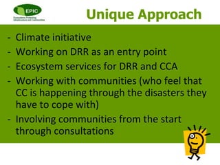 - Climate initiative
- Working on DRR as an entry point
- Ecosystem services for DRR and CCA
- Working with communities (who feel that
CC is happening through the disasters they
have to cope with)
- Involving communities from the start
through consultations
Unique Approach
 