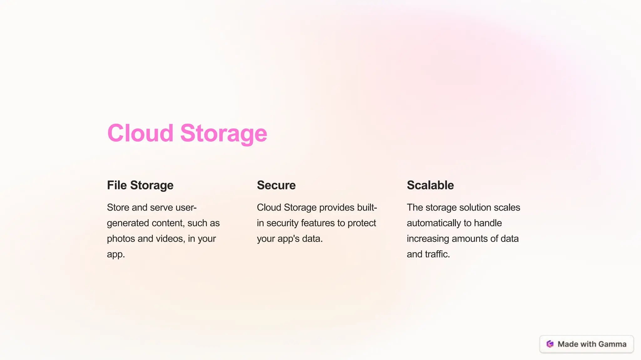 Cloud Storage
File Storage
Store and serve user-
generated content, such as
photos and videos, in your
app.
Secure
Cloud Storage provides built-
in security features to protect
your app's data.
Scalable
The storage solution scales
automatically to handle
increasing amounts of data
and traffic.
 