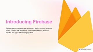 Introducing Firebase
Firebase is a comprehensive app development platform provided by Google.
It offers a suite of tools and services to help developers build, grow, and
monetize their apps, all from a single platform.
 