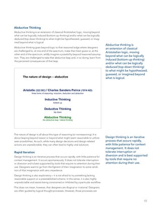 19
Abductive Thinking
Abductive thinking is an extension of classical Aristotelian logic, moving beyond
what can be logically induced (bottom-up thinking) and/or what can be logically
deduced (top-down thinking) to what might be hypothesized, guessed, or imag-
ined beyond what is logical.
Abductive thinking goes beyond logic to that reasoned edge where designers
are challenged to, at one end of the spectrum, make their best guess or, at the
other end of the spectrum, wildly imagine a possibility beyond reasoned assump-
tion. They are challenged to take that abductive leap and, in so doing, learn from
the perceived consequences of that leap.
The nature of design is all about this type of reasoning (or nonreasoning). It is
about leaping beyond reason or beyond what might seem reasonable to unfore-
seen possibilities. As such, while many design decisions and design-related
actions are unpredictable, they can often lead to highly vital solutions.
Rapid Iteration
Design thinking is an iterative process that occurs rapidly, with little patience for
context management. It occurs spontaneously. It does not tolerate interruption
or diversion and is best supported by tools that require no attention during their
use. Designers want to go from the figment of their imagination to some rendi-
tion of that imagination with zero impedance.
Design thinking is also exploratory – it is not afraid to try something lacking
reasonable support or a preestablished schema. In this sense, it is also highly
unpredictable and resists being constrained or inhibited by a particular workflow.
This does not mean, however, that designers are illogical or irrational. Designers
are often guided by logical thought processes. However, those processes are
Design thinking is an iterative
process that occurs rapidly,
with little patience for context
management. It does not
tolerate interruption or
diversion and is best supported
by tools that require no
attention during their use.
Abductive thinking is
an extension of classical
Aristotelian logic, moving
beyond what can be logically
induced (bottom-up thinking)
and/or what can be logically
deduced (top-down thinking)
to what might be hypothesized,
guessed, or imagined beyond
what is logical.
 