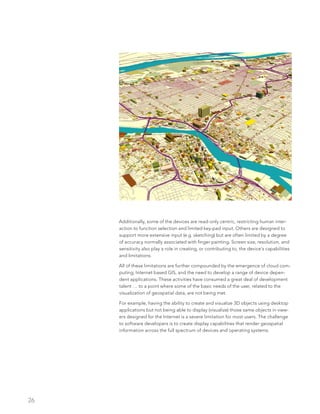 26
Additionally, some of the devices are read-only centric, restricting human inter-
action to function selection and limited key-pad input. Others are designed to
support more extensive input (e.g. sketching) but are often limited by a degree
of accuracy normally associated with finger painting. Screen size, resolution, and
sensitivity also play a role in creating, or contributing to, the device’s capabilities
and limitations.
All of these limitations are further compounded by the emergence of cloud com-
puting, Internet based GIS, and the need to develop a range of device depen-
dent applications. These activities have consumed a great deal of development
talent … to a point where some of the basic needs of the user, related to the
visualization of geospatial data, are not being met.
For example, having the ability to create and visualize 3D objects using desktop
applications but not being able to display (visualize) those same objects in view-
ers designed for the Internet is a severe limitation for most users. The challenge
to software developers is to create display capabilities that render geospatial
information across the full spectrum of devices and operating systems.
 