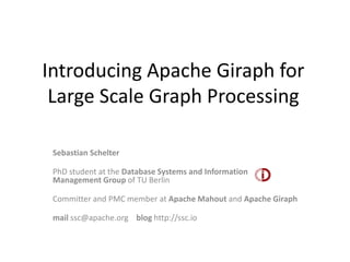 Introducing Apache Giraph for
 Large Scale Graph Processing

 Sebastian Schelter

 PhD student at the Database Systems and Information
 Management Group of TU Berlin

 Committer and PMC member at Apache Mahout and Apache Giraph

 mail ssc@apache.org blog http://ssc.io
 