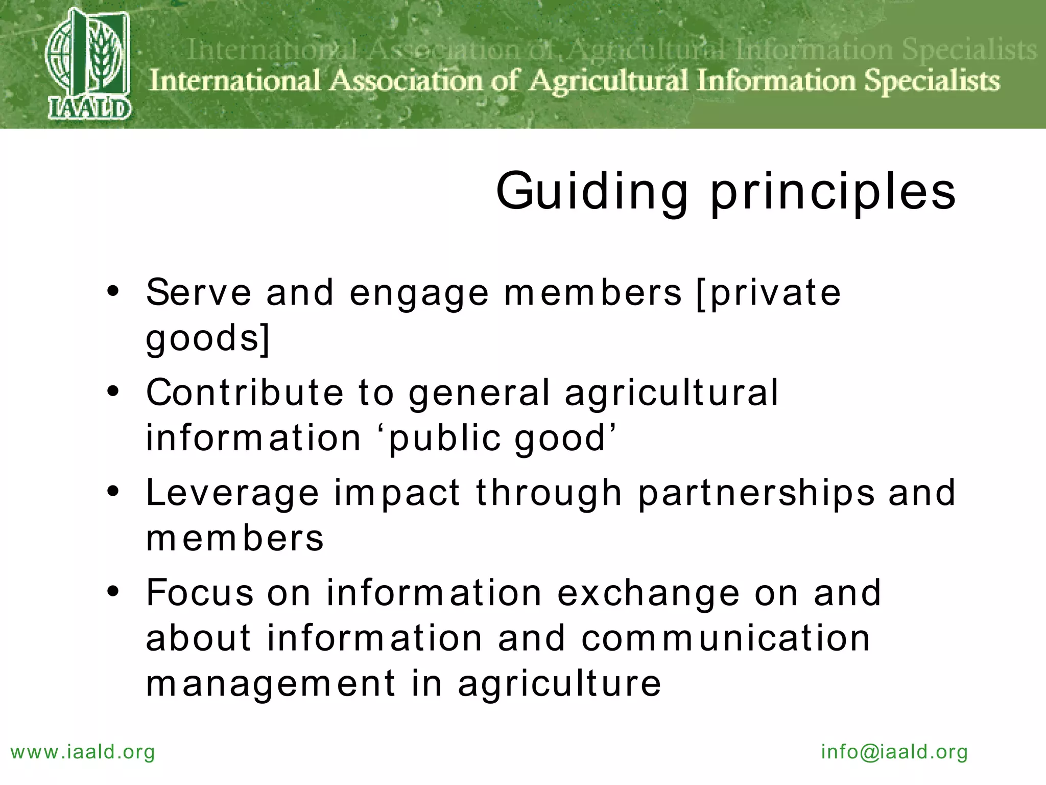 Guiding principles Serve and engage members [private goods] Contribute to general agricultural information ‘public good’ Leverage impact through partnerships and members Focus on information exchange on and about information and communication management in agriculture 